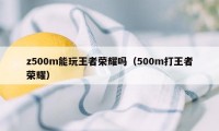 z500m能玩王者荣耀吗（500m打王者荣耀）