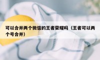 可以合并两个微信的王者荣耀吗（王者可以两个号合并）