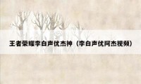 王者荣耀李白声优杰神（李白声优阿杰视频）