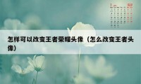 怎样可以改变王者荣耀头像（怎么改变王者头像）