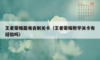 王者荣耀最难自制关卡（王者荣耀教学关卡有经验吗）