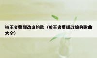 被王者荣耀改编的歌（被王者荣耀改编的歌曲大全）