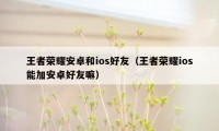 王者荣耀安卓和ios好友（王者荣耀ios能加安卓好友嘛）