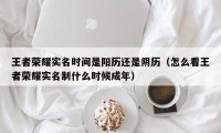 王者荣耀实名时间是阳历还是阴历（怎么看王者荣耀实名制什么时候成年）