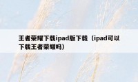 王者荣耀下载ipad版下载（ipad可以下载王者荣耀吗）