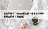 王者荣耀专门的app看比赛（哪个软件可以看王者荣耀比赛直播）