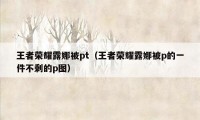 王者荣耀露娜被pt（王者荣耀露娜被p的一件不剩的p图）