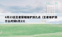 6月23日王者荣耀维护到几点（王者维护到什么时候6月23）