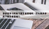 步步高学习机能下载王者荣耀吗（怎么用步步高下载王者荣耀?）