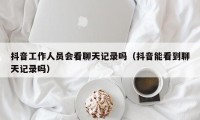 抖音工作人员会看聊天记录吗（抖音能看到聊天记录吗）