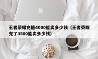 王者荣耀充值4000能卖多少钱（王者荣耀充了3500能卖多少钱）