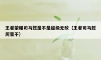 王者荣耀司马懿是不是超级无敌（王者司马懿厉害不）