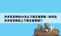 步步高家教机h9怎么下载王者荣耀（如何在步步高家教机上下载王者荣耀?）