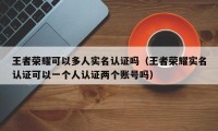 王者荣耀可以多人实名认证吗（王者荣耀实名认证可以一个人认证两个账号吗）