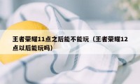 王者荣耀11点之后能不能玩（王者荣耀12点以后能玩吗）