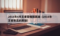 2018年6月王者荣耀新英雄（2018年王者新出的英雄）