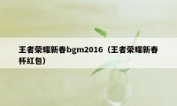 王者荣耀新春bgm2016（王者荣耀新春杯红包）