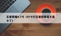 王者荣耀4.7寸（47寸打王者屏幕是不是小了）