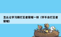 怎么让学习跟打王者荣耀一样（学不会打王者荣耀）